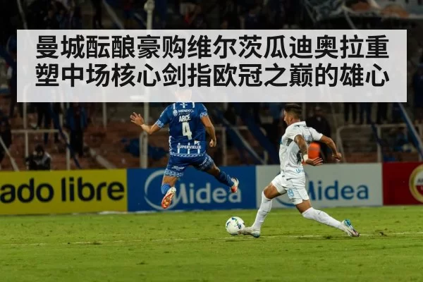 曼城酝酿豪购维尔茨瓜迪奥拉重塑中场核心剑指欧冠之巅的雄心