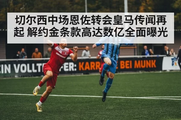 切尔西中场恩佐转会皇马传闻再起 解约金条款高达数亿全面曝光