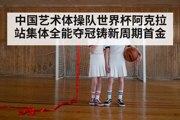 中国艺术体操队世界杯阿克拉站集体全能夺冠铸新周期首金