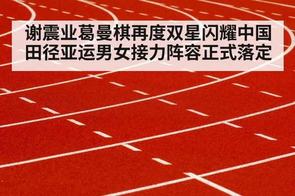 谢震业葛曼棋再度双星闪耀中国田径亚运男女接力阵容正式落定